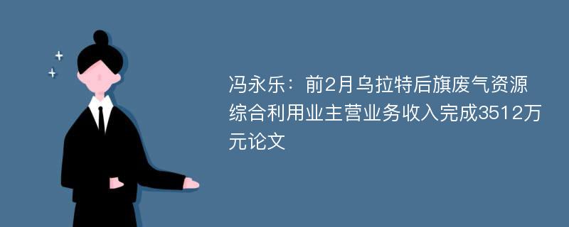 冯永乐：前2月乌拉特后旗废气资源综合利用业主营业务收入完成3512万元论文