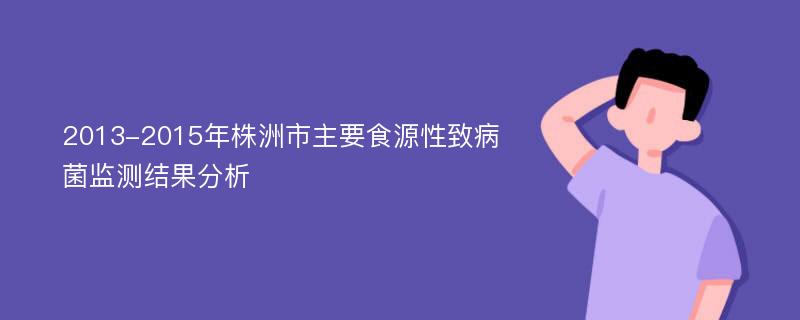 2013-2015年株洲市主要食源性致病菌监测结果分析