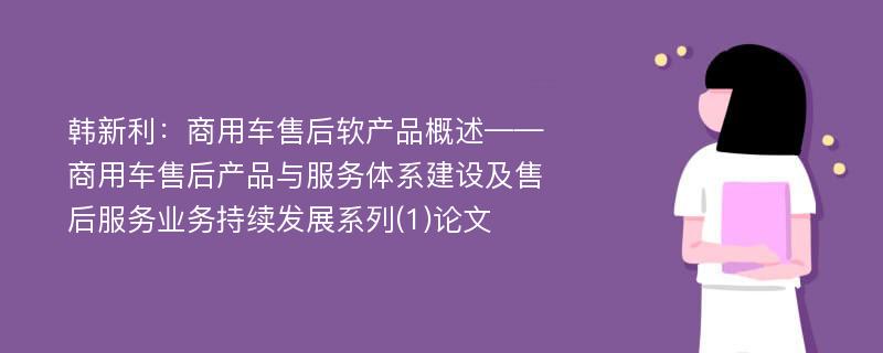 韩新利：商用车售后软产品概述——商用车售后产品与服务体系建设及售后服务业务持续发展系列(1)论文