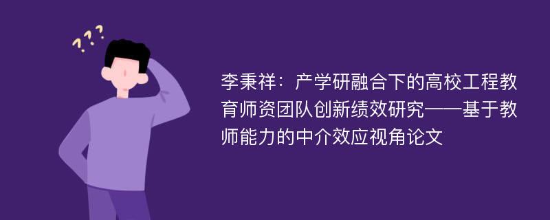 李秉祥：产学研融合下的高校工程教育师资团队创新绩效研究——基于教师能力的中介效应视角论文