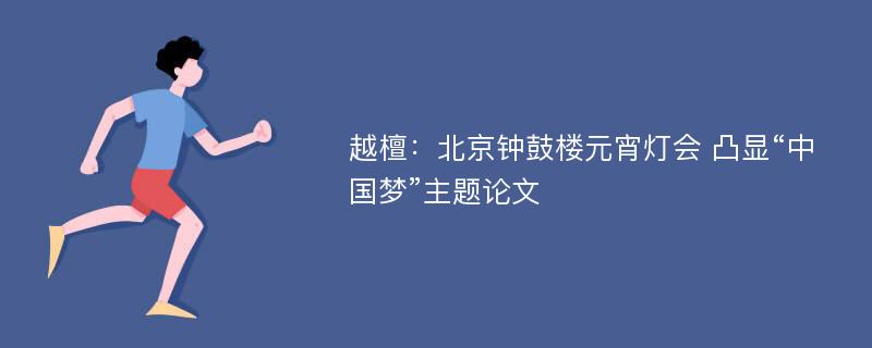 越檀：北京钟鼓楼元宵灯会 凸显“中国梦”主题论文