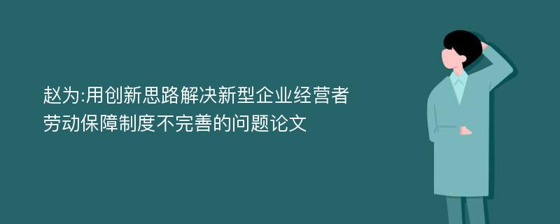 赵为:用创新思路解决新型企业经营者劳动保障制度不完善的问题论文