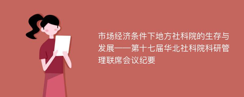 市场经济条件下地方社科院的生存与发展——第十七届华北社科院科研管理联席会议纪要