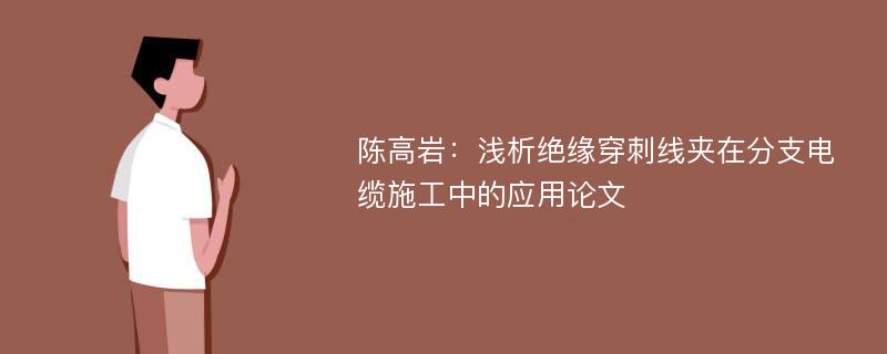 陈高岩：浅析绝缘穿刺线夹在分支电缆施工中的应用论文