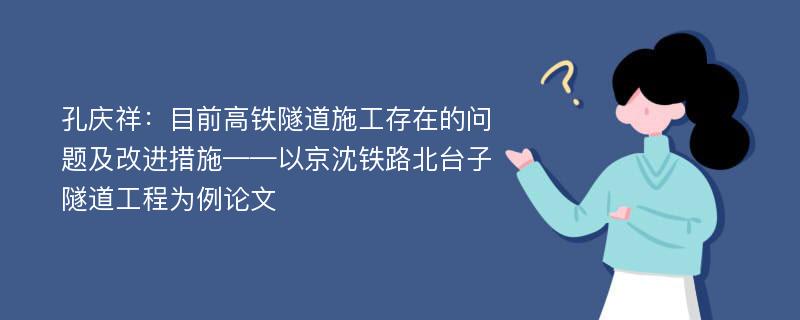 孔庆祥：目前高铁隧道施工存在的问题及改进措施——以京沈铁路北台子隧道工程为例论文