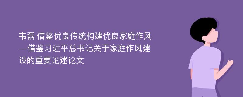 韦磊:借鉴优良传统构建优良家庭作风--借鉴习近平总书记关于家庭作风建设的重要论述论文