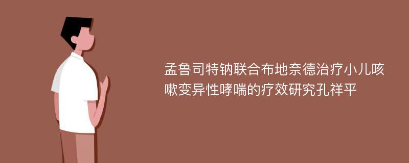 孟鲁司特钠联合布地奈德治疗小儿咳嗽变异性哮喘的疗效研究孔祥平