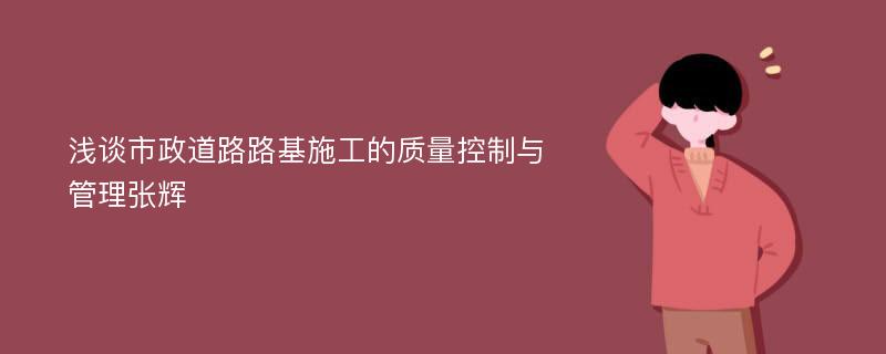 浅谈市政道路路基施工的质量控制与管理张辉