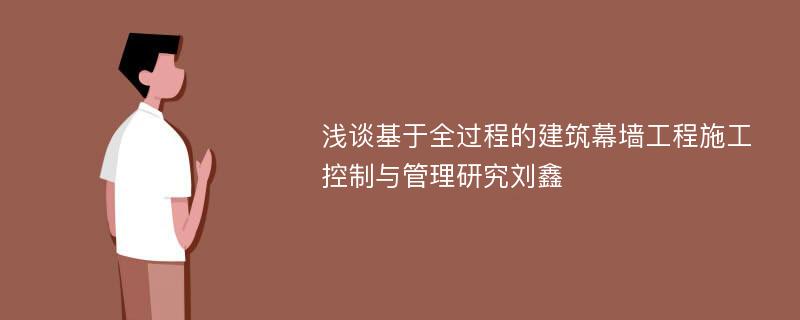 浅谈基于全过程的建筑幕墙工程施工控制与管理研究刘鑫