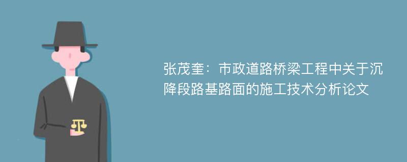 张茂奎：市政道路桥梁工程中关于沉降段路基路面的施工技术分析论文