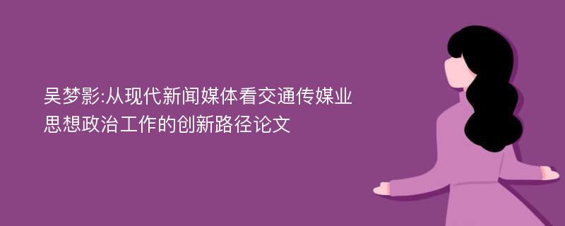 吴梦影:从现代新闻媒体看交通传媒业思想政治工作的创新路径论文