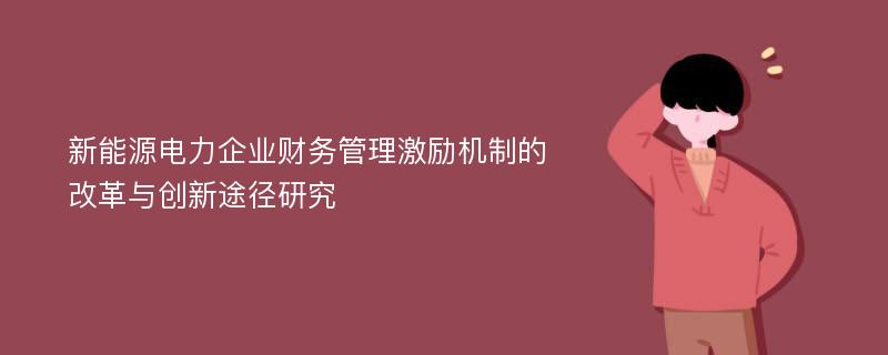 新能源电力企业财务管理激励机制的改革与创新途径研究