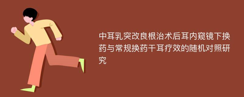 中耳乳突改良根治术后耳内窥镜下换药与常规换药干耳疗效的随机对照研究