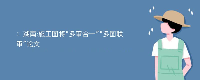 ：湖南:施工图将“多审合一”“多图联审”论文