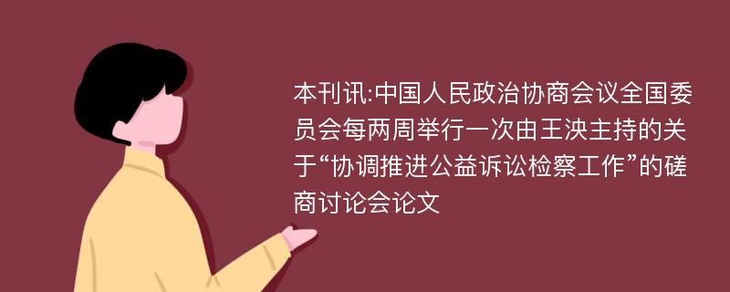 本刊讯:中国人民政治协商会议全国委员会每两周举行一次由王泱主持的关于“协调推进公益诉讼检察工作”的磋商讨论会论文