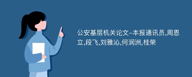 公安基层机关论文-本报通讯员,周恩立,段飞,刘雅沁,何润洲,桂荣