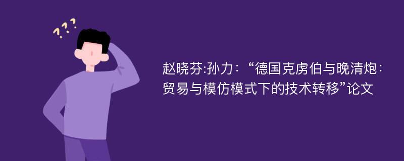 赵晓芬:孙力：“德国克虏伯与晚清炮：贸易与模仿模式下的技术转移”论文