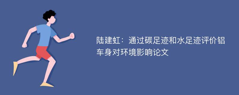 陆建虹：通过碳足迹和水足迹评价铝车身对环境影响论文