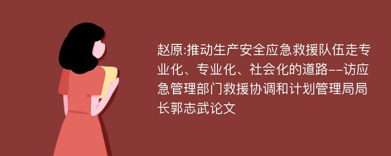 赵原:推动生产安全应急救援队伍走专业化、专业化、社会化的道路--访应急管理部门救援协调和计划管理局局长郭志武论文