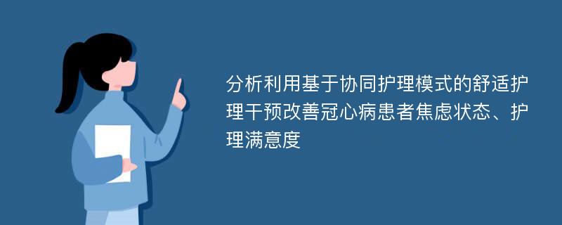 分析利用基于协同护理模式的舒适护理干预改善冠心病患者焦虑状态、护理满意度