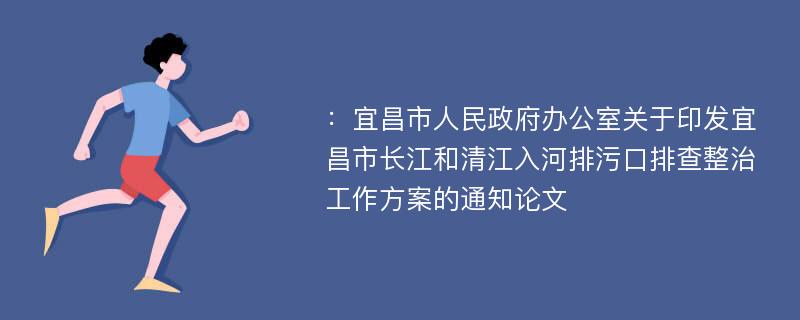 ：宜昌市人民政府办公室关于印发宜昌市长江和清江入河排污口排查整治工作方案的通知论文