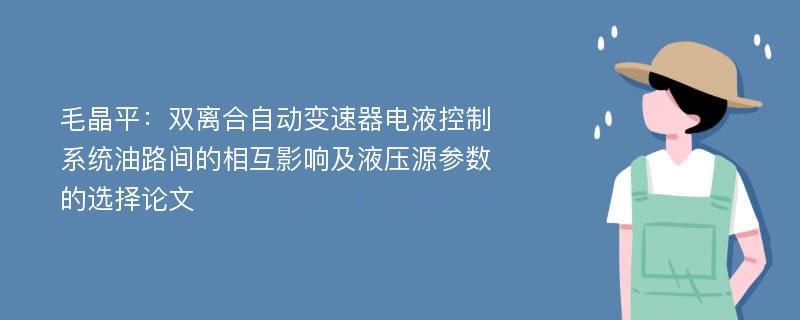 毛晶平：双离合自动变速器电液控制系统油路间的相互影响及液压源参数的选择论文