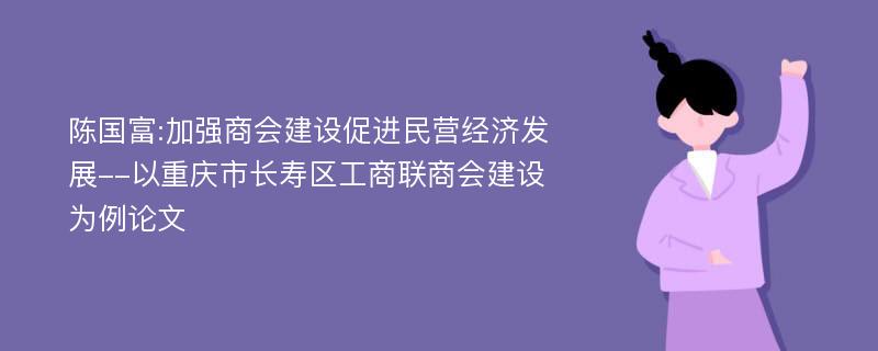 陈国富:加强商会建设促进民营经济发展--以重庆市长寿区工商联商会建设为例论文