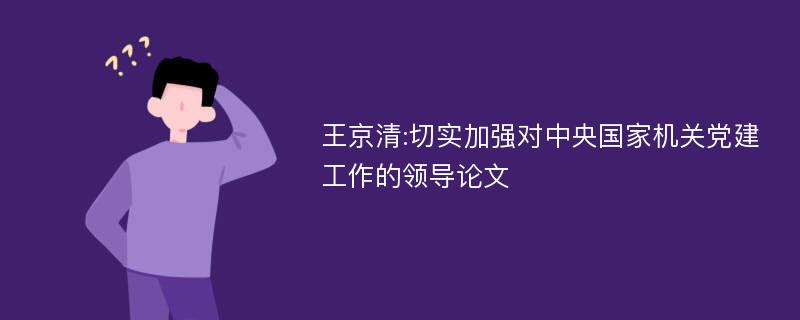 王京清:切实加强对中央国家机关党建工作的领导论文