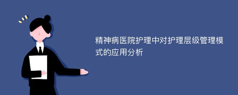 精神病医院护理中对护理层级管理模式的应用分析