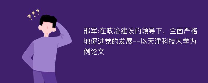 邢军:在政治建设的领导下，全面严格地促进党的发展--以天津科技大学为例论文