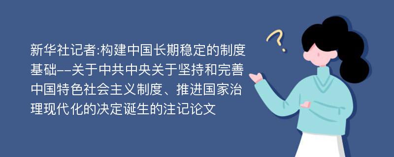 新华社记者:构建中国长期稳定的制度基础--关于中共中央关于坚持和完善中国特色社会主义制度、推进国家治理现代化的决定诞生的注记论文