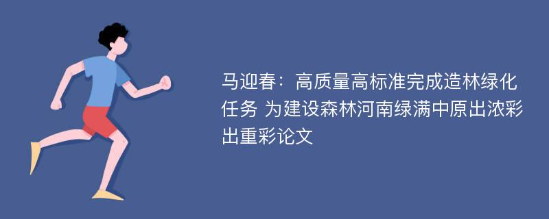 马迎春：高质量高标准完成造林绿化任务 为建设森林河南绿满中原出浓彩出重彩论文