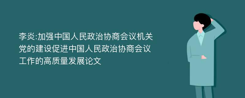 李炎:加强中国人民政治协商会议机关党的建设促进中国人民政治协商会议工作的高质量发展论文