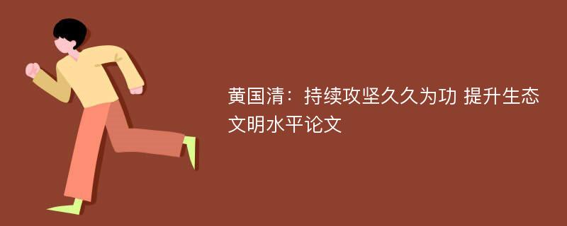 黄国清：持续攻坚久久为功 提升生态文明水平论文