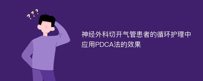 神经外科切开气管患者的循环护理中应用PDCA法的效果