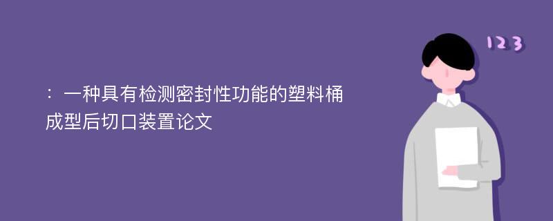 ：一种具有检测密封性功能的塑料桶成型后切口装置论文