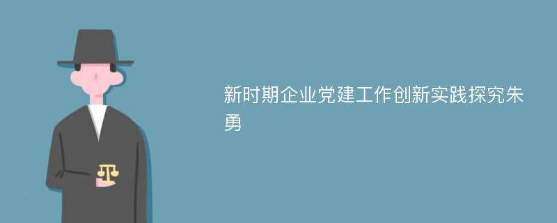 新时期企业党建工作创新实践探究朱勇