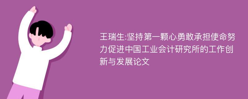 王瑞生:坚持第一颗心勇敢承担使命努力促进中国工业会计研究所的工作创新与发展论文