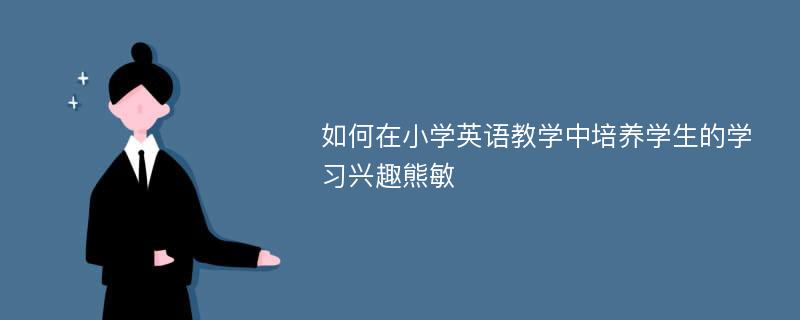 如何在小学英语教学中培养学生的学习兴趣熊敏