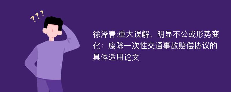 徐泽春:重大误解、明显不公或形势变化：废除一次性交通事故赔偿协议的具体适用论文