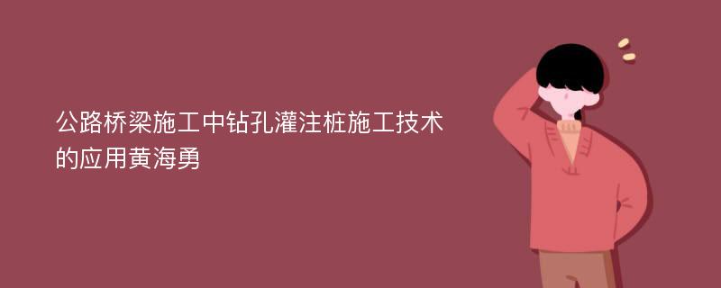 公路桥梁施工中钻孔灌注桩施工技术的应用黄海勇