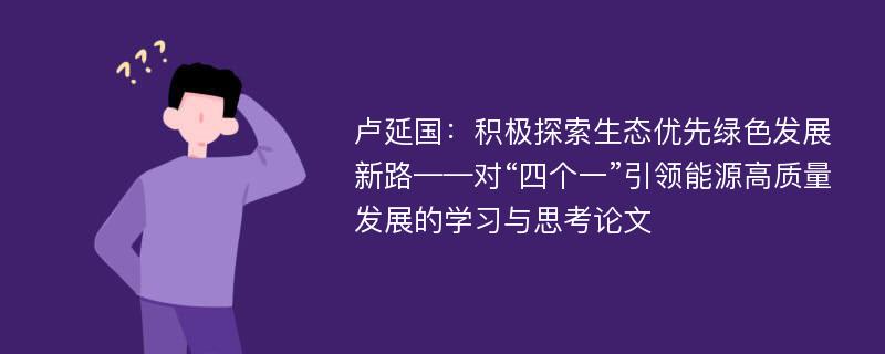 卢延国：积极探索生态优先绿色发展新路——对“四个一”引领能源高质量发展的学习与思考论文