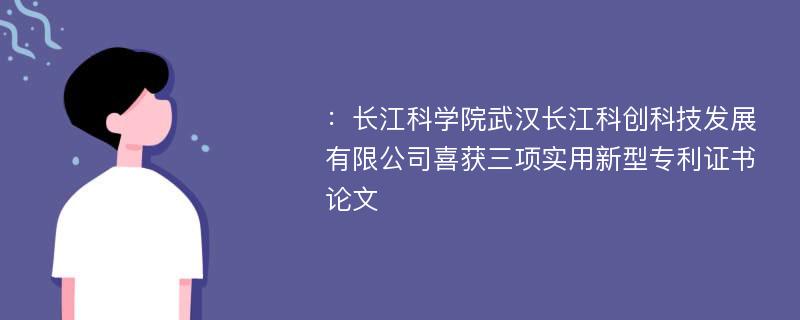 ：长江科学院武汉长江科创科技发展有限公司喜获三项实用新型专利证书论文