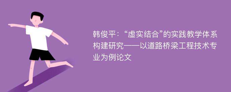 韩俊平：“虚实结合”的实践教学体系构建研究——以道路桥梁工程技术专业为例论文