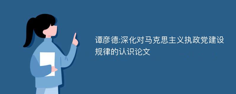 谭彦德:深化对马克思主义执政党建设规律的认识论文