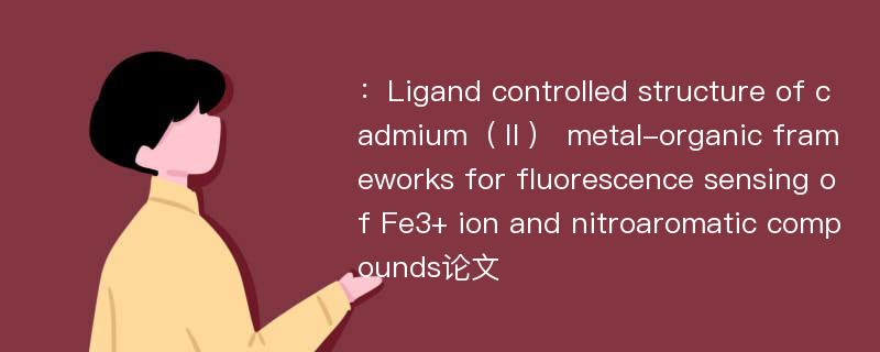 ：Ligand controlled structure of cadmium（Ⅱ） metal-organic frameworks for fluorescence sensing of Fe3+ ion and nitroaromatic compounds论文