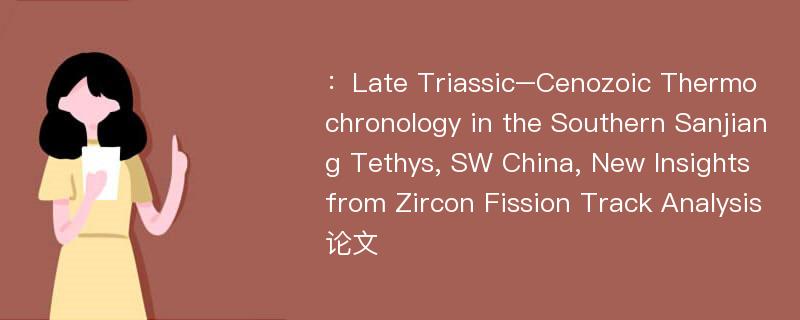 ：Late Triassic–Cenozoic Thermochronology in the Southern Sanjiang Tethys, SW China, New Insights from Zircon Fission Track Analysis论文