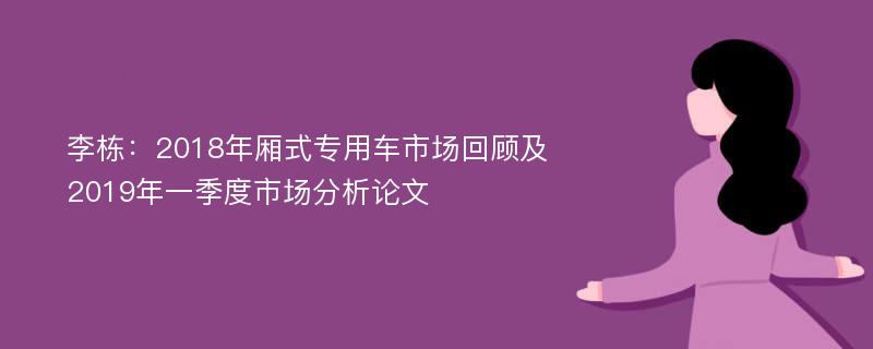 李栋：2018年厢式专用车市场回顾及2019年一季度市场分析论文