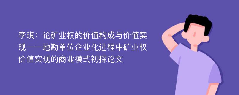 李琪：论矿业权的价值构成与价值实现——地勘单位企业化进程中矿业权价值实现的商业模式初探论文