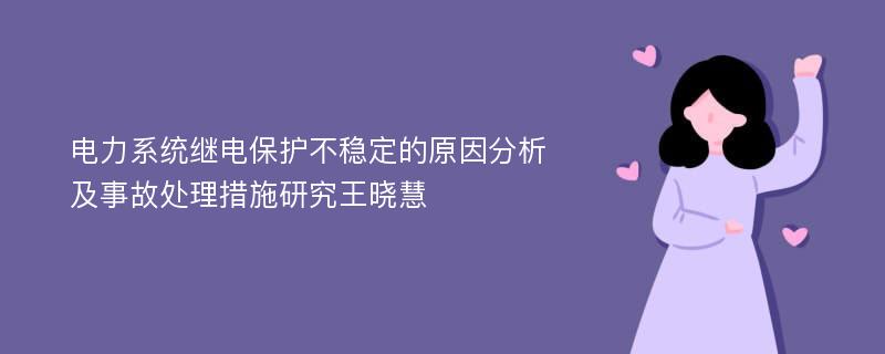 电力系统继电保护不稳定的原因分析及事故处理措施研究王晓慧